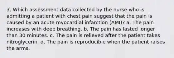 3. Which assessment data collected by the nurse who is admitting a patient with chest pain suggest that the pain is caused by an acute myocardial infarction (AMI)? a. The pain increases with deep breathing. b. The pain has lasted longer than 30 minutes. c. The pain is relieved after the patient takes nitroglycerin. d. The pain is reproducible when the patient raises the arms.