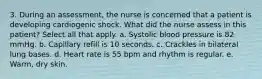 3. During an assessment, the nurse is concerned that a patient is developing cardiogenic shock. What did the nurse assess in this patient? Select all that apply. a. Systolic blood pressure is 82 mmHg. b. Capillary refill is 10 seconds. c. Crackles in bilateral lung bases. d. Heart rate is 55 bpm and rhythm is regular. e. Warm, dry skin.