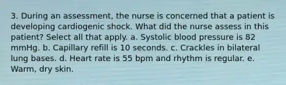 3. During an assessment, the nurse is concerned that a patient is developing cardiogenic shock. What did the nurse assess in this patient? Select all that apply. a. Systolic <a href='https://www.questionai.com/knowledge/kD0HacyPBr-blood-pressure' class='anchor-knowledge'>blood pressure</a> is 82 mmHg. b. Capillary refill is 10 seconds. c. Crackles in bilateral lung bases. d. Heart rate is 55 bpm and rhythm is regular. e. Warm, dry skin.