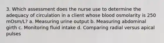 3. Which assessment does the nurse use to determine the adequacy of circulation in a client whose blood osmolarity is 250 mOsm/L? a. Measuring urine output b. Measuring abdominal girth c. Monitoring fluid intake d. Comparing radial versus apical pulses