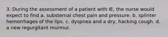 3. During the assessment of a patient with IE, the nurse would expect to find a. substernal chest pain and pressure. b. splinter hemorrhages of the lips. c. dyspnea and a dry, hacking cough. d. a new regurgitant murmur.