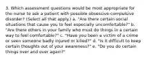 3. Which assessment questions would be most appropriate for the nurse to ask a patient with possible obsessive-compulsive disorder? (Select all that apply.) a. "Are there certain social situations that cause you to feel especially uncomfortable?" b. "Are there others in your family who must do things in a certain way to feel comfortable?" c. "Have you been a victim of a crime or seen someone badly injured or killed?" d. "Is it difficult to keep certain thoughts out of your awareness?" e. "Do you do certain things over and over again?"