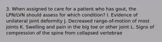 3. When assigned to care for a patient who has gout, the LPN/LVN should assess for which condition? I. Evidence of unilateral joint deformity J. Decreased range-of-motion of most joints K. Swelling and pain in the big toe or other joint L. Signs of compression of the spine from collapsed vertebrae