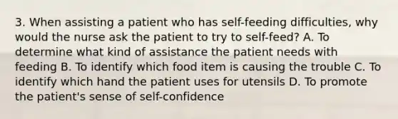 3. When assisting a patient who has self-feeding difficulties, why would the nurse ask the patient to try to self-feed? A. To determine what kind of assistance the patient needs with feeding B. To identify which food item is causing the trouble C. To identify which hand the patient uses for utensils D. To promote the patient's sense of self-confidence