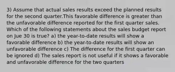 3) Assume that actual sales results exceed the planned results for the second quarter.This favorable difference is greater than the unfavorable difference reported for the first quarter sales. Which of the following statements about the sales budget report on Jue 30 is true? a) the year-to-date results will show a favorable difference b) the year-to-date results will show an unfavorable difference c) The difference for the first quarter can be ignored d) The sales report is not useful if it shows a favorable and unfavorable difference for the two quarters