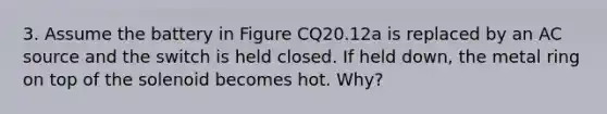 3. Assume the battery in Figure CQ20.12a is replaced by an AC source and the switch is held closed. If held down, the metal ring on top of the solenoid becomes hot. Why?