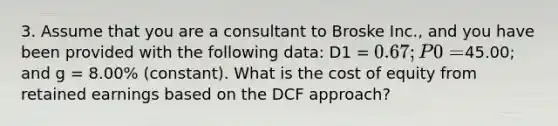 3. Assume that you are a consultant to Broske Inc., and you have been provided with the following data: D1 = 0.67; P0 =45.00; and g = 8.00% (constant). What is the cost of equity from retained earnings based on the DCF approach?