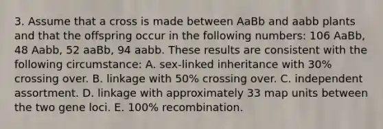 3. Assume that a cross is made between AaBb and aabb plants and that the offspring occur in the following numbers: 106 AaBb, 48 Aabb, 52 aaBb, 94 aabb. These results are consistent with the following circumstance: A. sex-linked inheritance with 30% crossing over. B. linkage with 50% crossing over. C. independent assortment. D. linkage with approximately 33 map units between the two gene loci. E. 100% recombination.