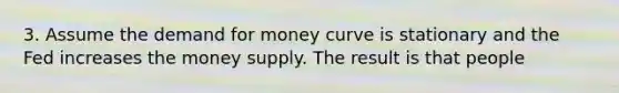 3. Assume the demand for money curve is stationary and the Fed increases the money supply. The result is that people