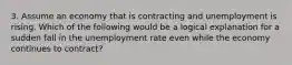 3. Assume an economy that is contracting and unemployment is rising. Which of the following would be a logical explanation for a sudden fall in the unemployment rate even while the economy continues to contract?