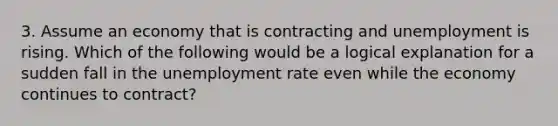 3. Assume an economy that is contracting and unemployment is rising. Which of the following would be a logical explanation for a sudden fall in the unemployment rate even while the economy continues to contract?