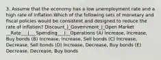 3. Assume that the economy has a low unemployment rate and a high rate of inflation.Which of the following sets of monetary and fiscal policies would be consistent and designed to reduce the rate of inflation? Discount_|_Government_|_Open Market __Rate___|___Spending___|__Operations (A) Increase, Increase, Buy bonds (B) Increase, Increase, Sell bonds (C) Increase, Decrease, Sell bonds (D) Increase, Decrease, Buy bonds (E) Decrease, Decrease, Buy bonds