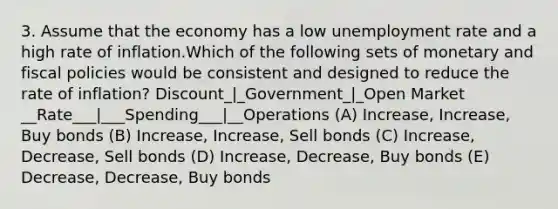 3. Assume that the economy has a low unemployment rate and a high rate of inflation.Which of the following sets of monetary and fiscal policies would be consistent and designed to reduce the rate of inflation? Discount_|_Government_|_Open Market __Rate___|___Spending___|__Operations (A) Increase, Increase, Buy bonds (B) Increase, Increase, Sell bonds (C) Increase, Decrease, Sell bonds (D) Increase, Decrease, Buy bonds (E) Decrease, Decrease, Buy bonds