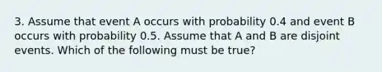 3. Assume that event A occurs with probability 0.4 and event B occurs with probability 0.5. Assume that A and B are disjoint events. Which of the following must be true?