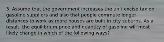 3. Assume that the government increases the unit excise tax on gasoline suppliers and also that people commute longer distances to work as more houses are built in city suburbs. As a result, the equilibrium price and quantity of gasoline will most likely change in which of the following ways?