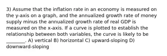 3) Assume that the inflation rate in an economy is measured on the y-axis on a graph, and the annualized growth rate of money supply minus the annualized growth rate of real GDP is measured on the x-axis. If a curve is plotted to establish the relationship between both variables, the curve is likely to be ________. A) vertical B) horizontal C) upward-sloping D) downward-sloping