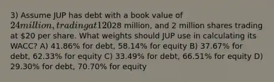 3) Assume JUP has debt with a book value of 24 million, trading at 120% of par value. The firm has book equity of28 million, and 2 million shares trading at 20 per share. What weights should JUP use in calculating its WACC? A) 41.86% for debt, 58.14% for equity B) 37.67% for debt, 62.33% for equity C) 33.49% for debt, 66.51% for equity D) 29.30% for debt, 70.70% for equity