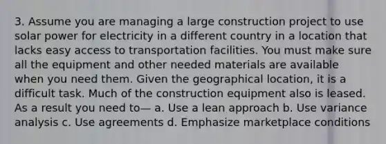 3. Assume you are managing a large construction project to use solar power for electricity in a different country in a location that lacks easy access to transportation facilities. You must make sure all the equipment and other needed materials are available when you need them. Given the geographical location, it is a difficult task. Much of the construction equipment also is leased. As a result you need to— a. Use a lean approach b. Use variance analysis c. Use agreements d. Emphasize marketplace conditions