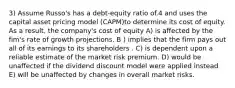 3) Assume Russo's has a debt-equity ratio of.4 and uses the capital asset pricing model (CAPM)to determine its cost of equity. As a result, the company's cost of equity A) is affected by the fim's rate of growth projections. B ) implies that the firm pays out all of its earnings to its shareholders . C) is dependent upon a reliable estimate of the market risk premium. D) would be unaffected if the dividend discount model were applied instead E) will be unaffected by changes in overall market risks.