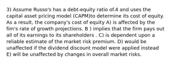 3) Assume Russo's has a debt-equity ratio of.4 and uses the capital asset pricing model (CAPM)to determine its cost of equity. As a result, the company's cost of equity A) is affected by the fim's rate of growth projections. B ) implies that the firm pays out all of its earnings to its shareholders . C) is dependent upon a reliable estimate of the market risk premium. D) would be unaffected if the dividend discount model were applied instead E) will be unaffected by changes in overall market risks.