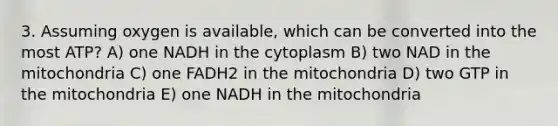 3. Assuming oxygen is available, which can be converted into the most ATP? A) one NADH in the cytoplasm B) two NAD in the mitochondria C) one FADH2 in the mitochondria D) two GTP in the mitochondria E) one NADH in the mitochondria