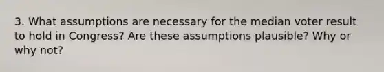 3. What assumptions are necessary for the median voter result to hold in Congress? Are these assumptions plausible? Why or why not?