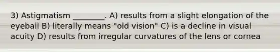 3) Astigmatism ________. A) results from a slight elongation of the eyeball B) literally means "old vision" C) is a decline in visual acuity D) results from irregular curvatures of the lens or cornea