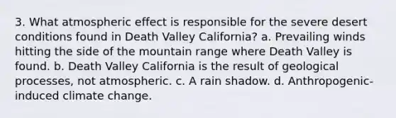 3. What atmospheric effect is responsible for the severe desert conditions found in Death Valley California? a. Prevailing winds hitting the side of the mountain range where Death Valley is found. b. Death Valley California is the result of geological processes, not atmospheric. c. A rain shadow. d. Anthropogenic-induced climate change.