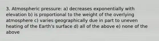 3. Atmospheric pressure: a) decreases exponentially with elevation b) is proportional to the weight of the overlying atmosphere c) varies geographically due in part to uneven heating of the Earth's surface d) all of the above e) none of the above