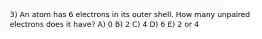 3) An atom has 6 electrons in its outer shell. How many unpaired electrons does it have? A) 0 B) 2 C) 4 D) 6 E) 2 or 4