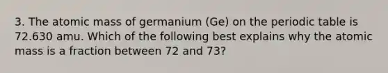 3. The atomic mass of germanium (Ge) on the periodic table is 72.630 amu. Which of the following best explains why the atomic mass is a fraction between 72 and 73?