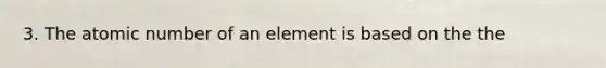 3. The atomic number of an element is based on the the