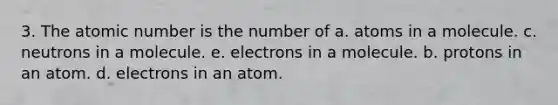 3. The atomic number is the number of a. atoms in a molecule. c. neutrons in a molecule. e. electrons in a molecule. b. protons in an atom. d. electrons in an atom.