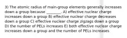 3) The atomic radius of main-group elements generally increases down a group because ________. A) effective nuclear charge increases down a group B) effective nuclear charge decreases down a group C) effective nuclear charge zigzags down a group D) the number of PELs increases E) both effective nuclear charge increases down a group and the number of PELs increases