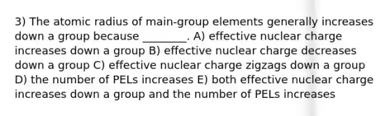 3) The atomic radius of main-group elements generally increases down a group because ________. A) effective nuclear charge increases down a group B) effective nuclear charge decreases down a group C) effective nuclear charge zigzags down a group D) the number of PELs increases E) both effective nuclear charge increases down a group and the number of PELs increases