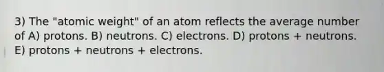 3) The "atomic weight" of an atom reflects the average number of A) protons. B) neutrons. C) electrons. D) protons + neutrons. E) protons + neutrons + electrons.