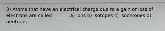 3) Atoms that have an electrical charge due to a gain or loss of electrons are called ______. a) ions b) isotopes c) isochrones d) neutrons