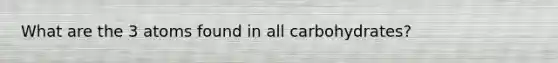 What are the 3 atoms found in all carbohydrates?