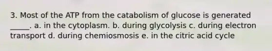 3. Most of the ATP from the catabolism of glucose is generated _____. a. in the cytoplasm. b. during glycolysis c. during electron transport d. during chemiosmosis e. in the citric acid cycle