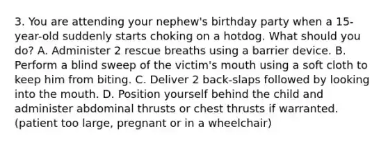 3. You are attending your nephew's birthday party when a 15-year-old suddenly starts choking on a hotdog. What should you do? A. Administer 2 rescue breaths using a barrier device. B. Perform a blind sweep of the victim's mouth using a soft cloth to keep him from biting. C. Deliver 2 back-slaps followed by looking into the mouth. D. Position yourself behind the child and administer abdominal thrusts or chest thrusts if warranted. (patient too large, pregnant or in a wheelchair)