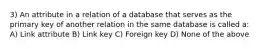 3) An attribute in a relation of a database that serves as the primary key of another relation in the same database is called a: A) Link attribute B) Link key C) Foreign key D) None of the above