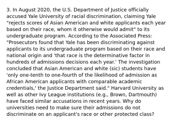 3. In August 2020, the U.S. Department of Justice officially accused Yale University of racial discrimination, claiming Yale "rejects scores of Asian American and white applicants each year based on their race, whom it otherwise would admit" to its undergraduate program. According to the Associated Press: "Prosecutors found that Yale has been discriminating against applicants to its undergraduate program based on their race and national origin and 'that race is the determinative factor in hundreds of admissions decisions each year.' The investigation concluded that Asian American and white (sic) students have 'only one-tenth to one-fourth of the likelihood of admission as African American applicants with comparable academic credentials,' the Justice Department said." Harvard University as well as other Ivy League institutions (e.g., Brown, Dartmouth) have faced similar accusations in recent years. Why do universities need to make sure their admissions do not discriminate on an applicant's race or other protected class?