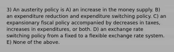 3) An austerity policy is A) an increase in the money supply. B) an expenditure reduction and expenditure switching policy. C) an expansionary fiscal policy accompanied by decreases in taxes, increases in expenditures, or both. D) an exchange rate switching policy from a fixed to a flexible exchange rate system. E) None of the above.