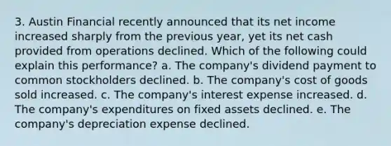 3. Austin Financial recently announced that its net income increased sharply from the previous year, yet its net cash provided from operations declined. Which of the following could explain this performance? a. The company's dividend payment to common stockholders declined. b. The company's cost of goods sold increased. c. The company's interest expense increased. d. The company's expenditures on fixed assets declined. e. The company's depreciation expense declined.