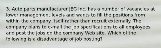 3. Auto parts manufacturer JEG Inc. has a number of vacancies at lower management levels and wants to fill the positions from within the company itself rather than recruit externally. The company plans to e-mail the job specifications to all employees and post the jobs on the company Web site. Which of the following is a disadvantage of job posting?