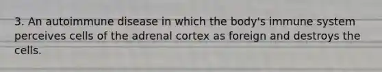 3. An autoimmune disease in which the body's immune system perceives cells of the adrenal cortex as foreign and destroys the cells.