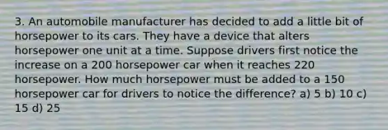 3. An automobile manufacturer has decided to add a little bit of horsepower to its cars. They have a device that alters horsepower one unit at a time. Suppose drivers first notice the increase on a 200 horsepower car when it reaches 220 horsepower. How much horsepower must be added to a 150 horsepower car for drivers to notice the difference? a) 5 b) 10 c) 15 d) 25