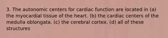 3. The autonomic centers for cardiac function are located in (a) the myocardial tissue of <a href='https://www.questionai.com/knowledge/kya8ocqc6o-the-heart' class='anchor-knowledge'>the heart</a>. (b) the cardiac centers of the medulla oblongata. (c) the cerebral cortex. (d) all of these structures