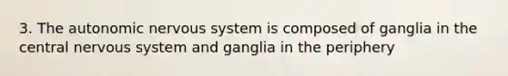 3. The autonomic nervous system is composed of ganglia in the central nervous system and ganglia in the periphery