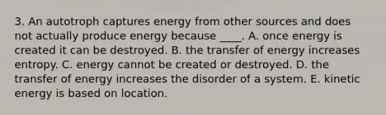 3. An autotroph captures energy from other sources and does not actually produce energy because ____. A. once energy is created it can be destroyed. B. the transfer of energy increases entropy. C. energy cannot be created or destroyed. D. the transfer of energy increases the disorder of a system. E. kinetic energy is based on location.